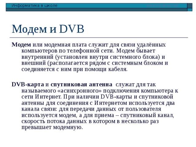 Модем и DVB Модем или модемная плата служит для связи удалённых компьютеров по телефонной сети. Модем бывает внутренний (установлен внутри системного блока) и внешний (располагается рядом с системным блоком и соединяется с ним при помощи кабеля. DVB-карта и спутниковая антенна служат для так называемого «асинхронного» подключения компьютера к сети Интернет. При наличии DVB-карты и спутниковой антенны для соединения с Интернетом используется два канала связи: для передачи данных от пользователя используется модем, а для приема – спутниковый канал, скорость потока данных в котором в несколько раз превышает модемную. 