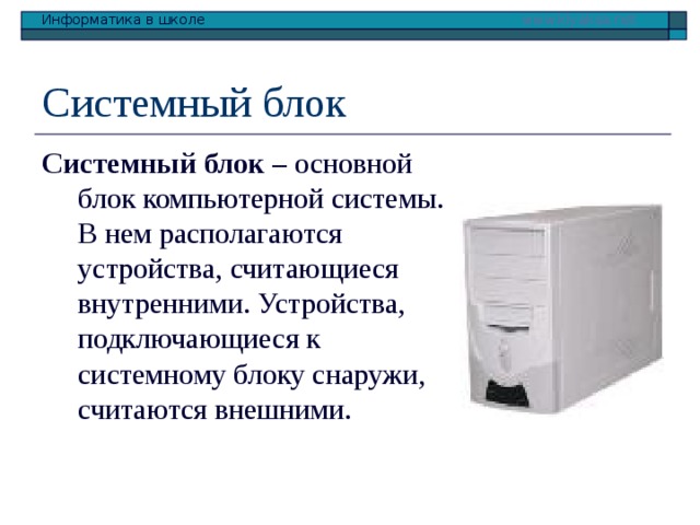 Системный блок Системный блок – основной блок компьютерной системы. В нем располагаются устройства, считающиеся внутренними. Устройства, подключающиеся к системному блоку снаружи, считаются внешними. 