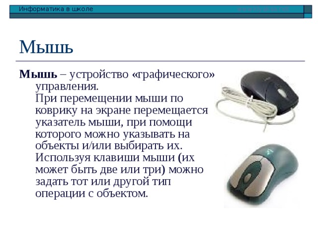 Мышь Мышь – устройство «графического» управления.  При перемещении мыши по коврику на экране перемещается указатель мыши, при помощи которого можно указывать на объекты и/или выбирать их. Используя клавиши мыши (их может быть две или три) можно задать тот или другой тип операции с объектом. 