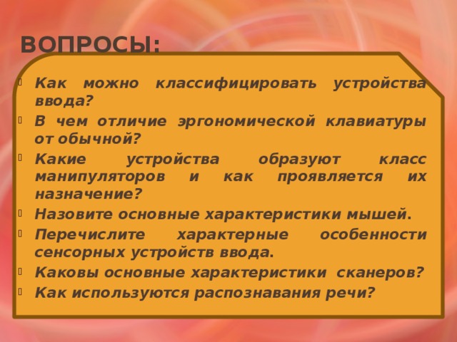 Вопросы: Как можно классифицировать устройства ввода? В чем отличие эргономической клавиатуры от обычной? Какие устройства образуют класс манипуляторов и как проявляется их назначение? Назовите основные характеристики мышей. Перечислите характерные особенности сенсорных устройств ввода. Каковы основные характеристики сканеров? Как используются распознавания речи? Как можно классифицировать устройства ввода? В чем отличие эргономической клавиатуры от обычной? Какие устройства образуют класс манипуляторов и как проявляется их назначение? Назовите основные характеристики мышей. Перечислите характерные особенности сенсорных устройств ввода. Каковы основные характеристики сканеров? Как используются распознавания речи? 