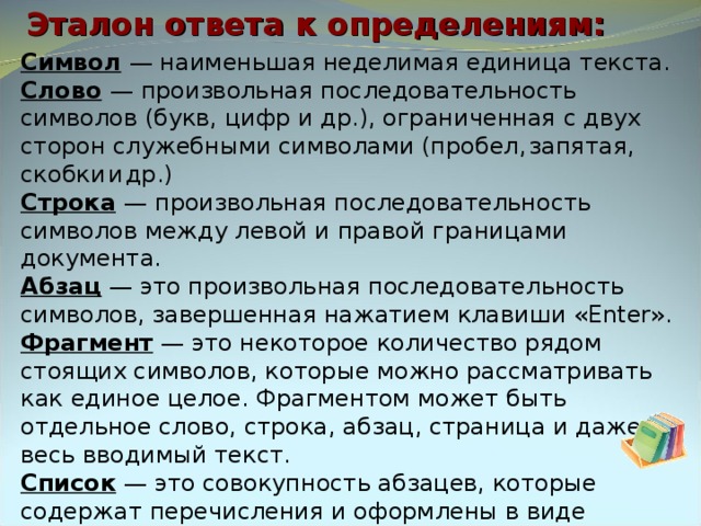 Эталон ответа к определениям: Символ  — наименьшая неделимая единица текста. Слово  — произвольная последовательность символов (букв, цифр и др.), ограниченная с двух сторон служебными символами (пробел,  запятая,  скобки  и  др.) Строка  — произвольная последовательность символов между левой и правой границами документа. Абзац — это произвольная последовательность символов, завершенная нажатием клавиши « Enter ». Фрагмент  — это некоторое количество рядом стоящих символов, которые можно рассматривать как единое целое. Фрагментом может быть отдельное слово, строка, абзац, страница и даже весь вводимый текст. Список — это совокупность абзацев, которые содержат перечисления и оформлены в виде пунктов. 