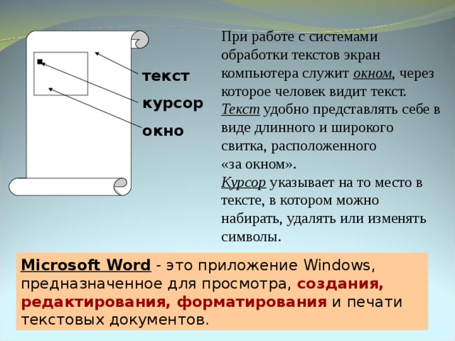 При работе с системами обработки текстов экран компьютера служит окном , через которое человек видит текст. Текст удобно представлять себе в виде длинного и широкого свитка, расположенного  «за окном». Курсор указывает на то место в тексте, в котором можно набирать, удалять или изменять символы. текст курсор окно Microsoft Word - это приложение Windows , предназначенное для просмотра, создания, редактирования, форматирования и печати текстовых документов. 