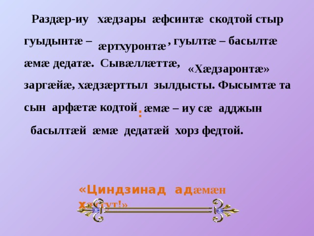  Раздӕр-иу хӕдзары ӕфсинтӕ скодтой стыр гуыдынтӕ – , гуылтӕ – басылтӕ ӕмӕ дедатӕ. Сывӕллӕттӕ, заргӕйӕ, хӕдзӕрттыл зылдысты. Фысымтӕ та сын арфӕтӕ кодтой ӕртхуронтӕ «Хӕдзаронтӕ» ӕмӕ – иу сӕ адджын  : басылтӕй ӕмӕ дедатӕй хорз федтой. «Циндзинад ад ӕмӕн х ӕссут!» 