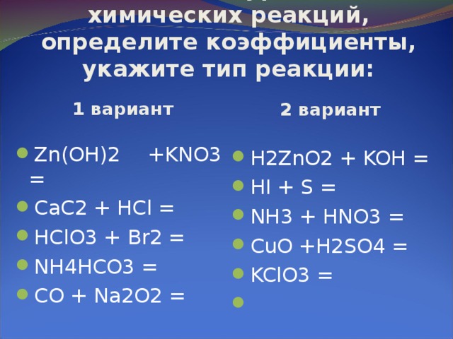 1. Запишите уравнения химических реакций, определите коэффициенты, укажите тип реакции: 1 вариант 2 вариант Zn(OH)2 +KNO3 = CaC2 + HCl = HClO3 + В r2 = NH4HCO3 = CO + Na2O2 =  H2ZnO2 + KOH = HI + S = NH3 + HNO3 = CuO +H2SO4 = KClO3 = 