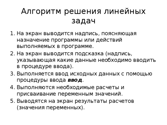 Алгоритм решения линейных задач На экран выводится надпись, поясняющая назначение программы или действий выполняемых в программе. На экран выводится подсказка (надпись, указывающая какие данные необходимо вводить в процедуре ввода). Выполняется ввод исходных данных с помощью процедуры ввода ввод . Выполняются необходимые расчеты и присваивание переменным значений. Выводятся на экран результаты расчетов (значения переменных). 