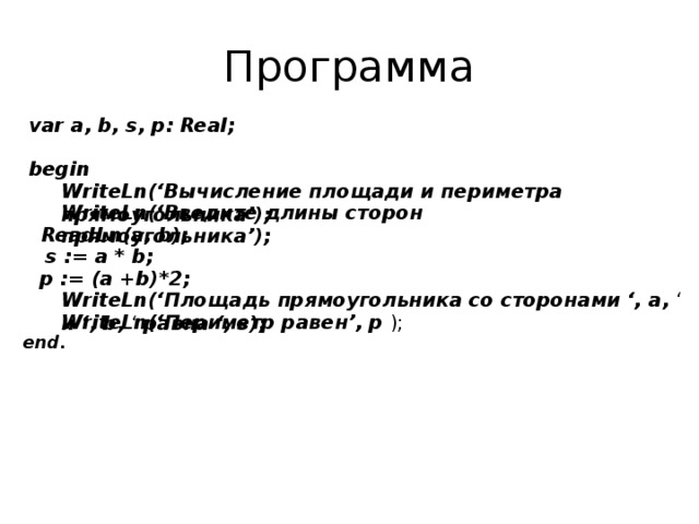 Программа var a, b, s, p: Real; begin WriteLn(‘Вычисление площади и периметра прямоугольника’); WriteLn(‘Введите длины сторон прямоугольника’); ReadLn(a, b); s := a * b; p := (a +b)*2; WriteLn(‘Площадь прямоугольника со сторонами ‘, a, ‘ и ‘, b, ‘ равна ‘, s);  WriteLn(‘Периметр равен’, p ); end. 