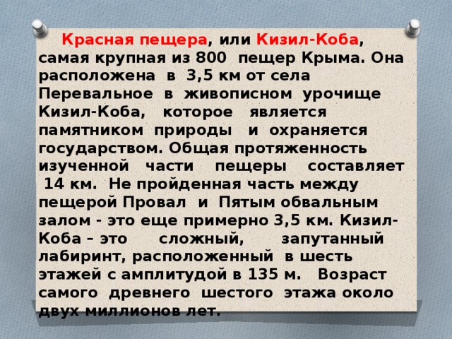  Красная пещера , или Кизил-Коба , самая крупная из 800 пещер Крыма. Она расположена в 3,5 км от села Перевальное в живописном урочище Кизил-Коба, которое является памятником природы и охраняется государством. Общая протяженность изученной части пещеры составляет 14 км. Не пройденная часть между пещерой Провал и Пятым обвальным залом - это еще примерно 3,5 км. Кизил-Коба – это сложный, запутанный лабиринт, расположенный в шесть этажей с амплитудой в 135 м. Возраст самого древнего шестого этажа около двух миллионов лет.  