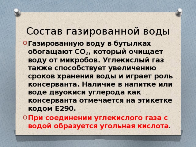 Состав газированной воды Газированную воду в бутылках обогащают СО 2 , который очищает воду от микробов. Углекислый газ также способствует увеличению сроков хранения воды и играет роль консерванта. Наличие в напитке или воде двуокиси углерода как консерванта отмечается на этикетке кодом Е290. При соединении углекислого газа с водой образуется угольная кислота . 