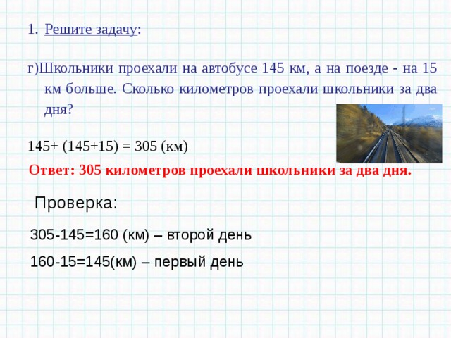 Решите задачу : г)Школьники проехали на автобусе 145 км, а на поезде - на 15 км больше. Сколько километров проехали школьники за два дня? 145+ (145+15) = 305 (км) Ответ: 305 километров проехали школьники за два дня. Проверка: 305-145=160 (км) – второй день 160-15=145(км) – первый день 