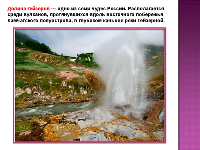 Долина гейзеров — одно из семи чудес России. Располагается среди вулканов, протянувшихся вдоль восточного побережья Камчатского полуострова, в глубоком каньоне реки Гейзерной. 