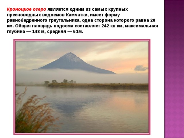 Кроноцкое озеро является одним из самых крупных пресноводных водоемов Камчатки, имеет форму равнобедренного треугольника, одна сторона которого равна 20 км. Общая площадь водоема составляет 242 кв км, максимальная глубина — 148 м, средняя — 51м. 