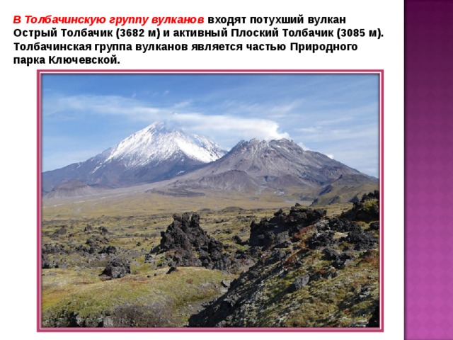 В Толбачинскую группу вулканов входят потухший вулкан Острый Толбачик (3682 м) и активный Плоский Толбачик (3085 м). Толбачинская группа вулканов является частью Природного парка Ключевской. 
