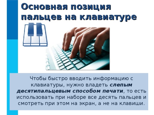 Основная позиция пальцев на клавиатуре  Чтобы быстро вводить информацию с клавиатуры, нужно владеть слепым десятипальцевым способом печати , то есть использовать при наборе все десять пальцев и смотреть при этом на экран, а не на клавиши. 