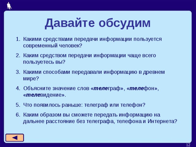 Давайте обсудим Какими средствами передачи информации пользуется современный человек? Каким средством передачи информации чаще всего пользуетесь вы? Какими способами передавали информацию в древнем мире? Объясните значение слов « теле граф», « теле фон», « теле видение». Что появилось раньше: телеграф или телефон? Каким образом вы сможете передать информацию на дальнее расстояние без телеграфа, телефона и Интернета?   
