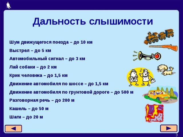 Дальность слышимости Шум движущегося поезда – до 10 км Выстрел – до 5 км Автомобильный сигнал – до 3 км Лай собаки – до 2 км Крик человека – до 1,5 км Движение автомобиля по шоссе – до 1,5 км Движение автомобиля по грунтовой дороге – до 500 м Разговорная речь – до 200 м Кашель – до 50 м Шаги – до 20 м  