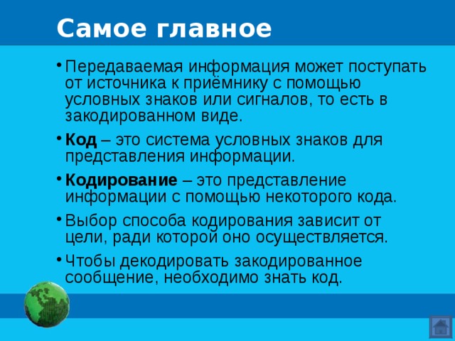 Самое главное Передаваемая информация может поступать от источника к приёмнику с помощью условных знаков или сигналов, то есть в закодированном виде. Код – это система условных знаков для представления информации. Кодирование – это представление информации с помощью некоторого кода. Выбор способа кодирования зависит от цели, ради которой оно осуществляется. Чтобы декодировать закодированное сообщение, необходимо знать код.  