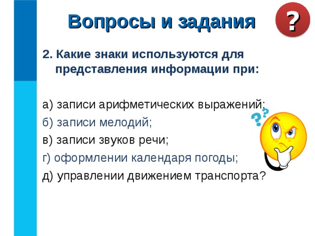 Вопросы и задания ? 2. Какие знаки используются для представления информации при:  а) записи арифметических выражений; б) записи мелодий; в) записи звуков речи; г) оформлении календаря погоды; д) управлении движением транспорта? 