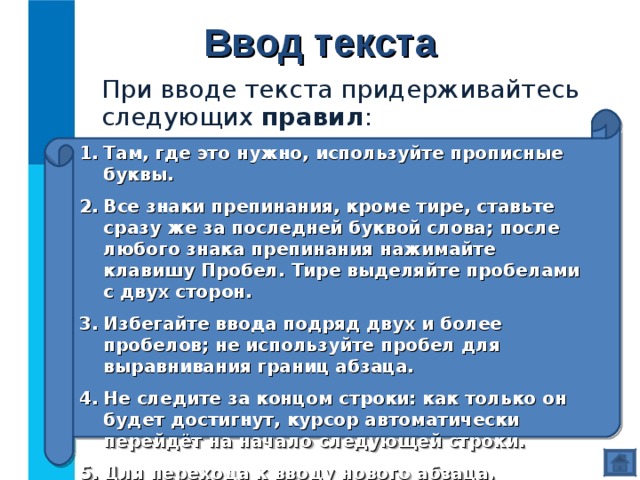 Ввод текста При вводе текста придерживайтесь следующих правил : Там, где это нужно, используйте прописные буквы. Все знаки препинания, кроме тире, ставьте сразу же за последней буквой слова; после любого знака препинания нажимайте клавишу Пробел. Тире выделяйте пробелами с двух сторон. Избегайте ввода подряд двух и более пробелов; не используйте пробел для выравнивания границ абзаца. Не следите за концом строки: как только он будет достигнут, курсор автоматически перейдёт на начало следующей строки. Для перехода к вводу нового абзаца, нажмите клавишу Enter . 