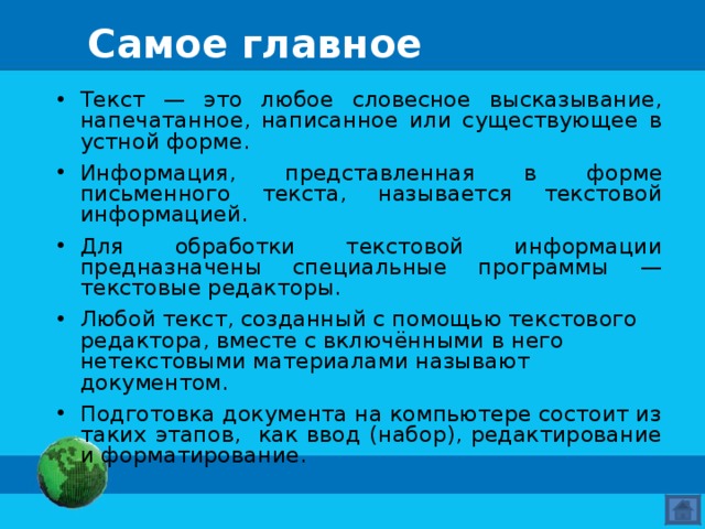 Самое главное Текст — это любое словесное высказывание, напечатанное, написанное или существующее в устной форме. Информация, представленная в форме письменного текста, называется текстовой информацией. Для обработки текстовой информации предназначены специальные программы — текстовые редакторы. Любой текст, созданный с помощью текстового редактора, вместе с включёнными в него нетекстовыми материалами называют документом. Подготовка документа на компьютере состоит из таких этапов, как ввод (набор), редактирование и форматирование.  