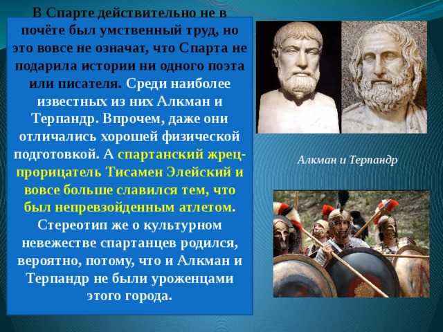 В Спарте действительно не в почёте был умственный труд, но это вовсе не означат, что Спарта не подарила истории ни одного поэта или писателя. Среди наиболее известных из них Алкман и Терпандр. Впрочем, даже они отличались хорошей физической подготовкой. А спартанский жрец-прорицатель Тисамен Элейский и вовсе больше славился тем, что был непревзойденным атлетом . Стереотип же о культурном невежестве спартанцев родился, вероятно, потому, что и Алкман и Терпандр не были уроженцами этого города.    Алкман и Терпандр 