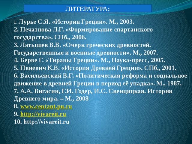 ЛИТЕРАТУРА: 1. Лурье С.Я. «История Греции». М., 2003. 2. Печатнова Л.Г. «Формирование спартанского государства». СПб., 2006. 3. Латышев В.В. «Очерк греческих древностей. Государственные и военные древности». М., 2007. 4. Берве Г. «Тираны Греции». М., Наука-пресс, 2005. 5. Пвневич К.В. «История Древней Греции». СПб., 2001. 6. Васильевский В.Г. «Политическая реформа и социальное движение в древней Греции в период её упадка». М., 1987. 7. А.А. Вигасин, Г.И. Годер, И.С. Свенцицкая. История Древнего мира. – М., 2008 8. www.centant.pu.ru 9. http://vivareit.ru 10. http://vivareit.ru 