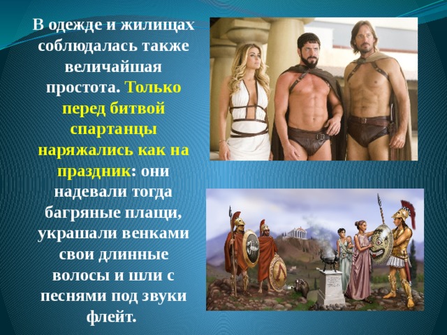 В одежде и жилищах соблюдалась также величайшая простота. Только перед битвой спартанцы наряжались как на праздник : они надевали тогда багряные плащи, украшали венками свои длинные волосы и шли с песнями под звуки флейт. 