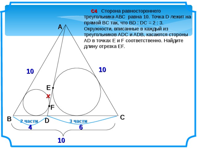  С4 Сторона равностороннего треугольника ABC равна 10. Точка D лежит на прямой BC так, что BD : DC = 2 : 3. Окружности, вписанные в каждый из треугольников ADC и ADB, касаются стороны АD в точках E и F соответственно. Найдите длину отрезка EF. A 10 10 E x F C B D 2 части 3 части 4 6 10 2 