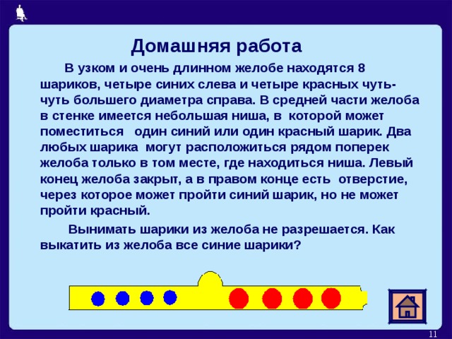  Домашняя работа  В узком и очень длинном желобе находятся 8 шариков, четыре синих слева и четыре красных чуть-чуть большего диаметра справа. В средней части желоба в стенке имеется небольшая ниша, в которой может поместиться один синий или один красный шарик. Два любых шарика могут расположиться рядом поперек желоба только в том месте, где находиться ниша. Левый конец желоба закрыт, а в правом конце есть отверстие, через которое может пройти синий шарик, но не может пройти красный.  Вынимать шарики из желоба не разрешается. Как выкатить из желоба все синие шарики? 6 