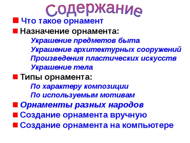  Что такое орнамент  Назначение орнамента: Украшение предметов быта Украшение архитектурных сооружений Произведения пластических искусств Украшение тела Украшение предметов быта Украшение архитектурных сооружений Произведения пластических искусств Украшение тела Украшение предметов быта Украшение архитектурных сооружений Произведения пластических искусств Украшение тела  Типы орнамента: По характеру композиции По используемым мотивам По характеру композиции По используемым мотивам По характеру композиции По используемым мотивам  Орнаменты разных народов  Создание орнамента вручную  Создание орнамента на компьютере   