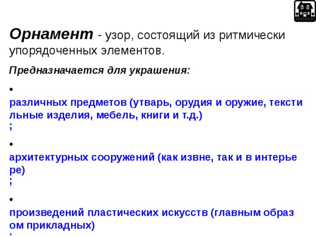Орнамент  - узор, состоящий из ритмически упорядоченных элементов. П редназначается для украшения :  различных предметов (утварь, орудия и оружие, текстильные изделия, мебель, книги и т.д.) ;   архитектурных сооружений (как извне, так и в интерьере) ;   произведений пластических искусств (главным образом прикладных) ;   у первобытных народов также самого человеческого тела (раскраска, татуировка) .  