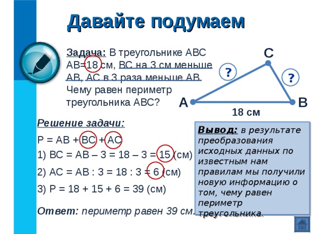 Давайте подумаем С Задача: В треугольнике АВС АВ=18 см, ВС на 3 см меньше АВ, АС в 3 раза меньше АВ. Чему равен периметр треугольника АВС? ? ? А В 18 см Решение задачи: Вывод:  в результате преобразования исходных данных по известным нам правилам мы получили новую информацию о том, чему равен периметр треугольника. Р = АВ + ВС + АС 1) ВС = АВ – 3 = 18 – 3 = 15 (см) 2) АС = АВ : 3 = 18 : 3 = 6 (см) 3) Р = 18 + 15 + 6 = 39 (см) Ответ: периметр равен 39 см. 