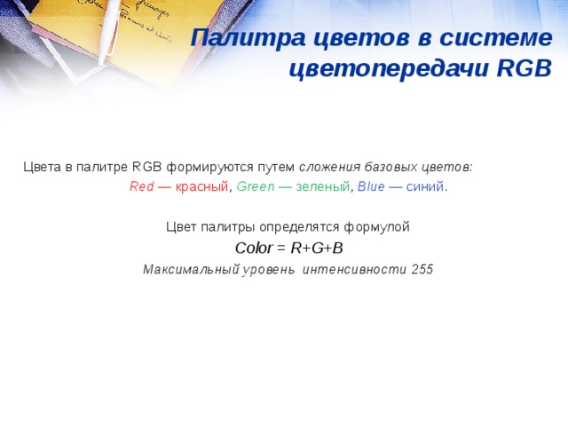 Палитра цветов в системе цветопередачи RGB Цвета в палитре RGB формируются путем сложения базовых цветов: Red  — красный , Green  — зеленый ,  Blue  — синий . Цвет палитры определятся формулой С olor = R + G + B Максимальный уровень интенсивности 255  