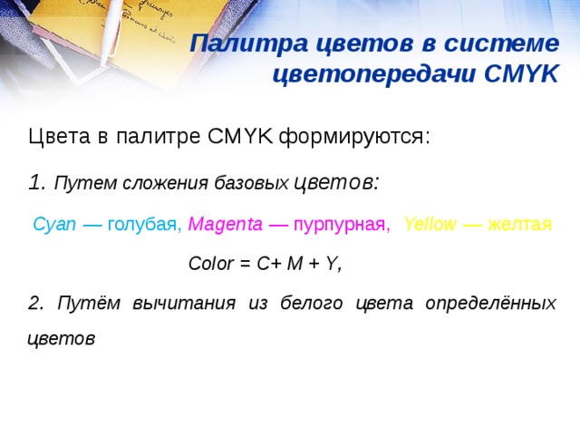 Палитра цветов в системе цветопередачи CMYK Цвета в палитре CMYK формируются: 1. Путем сложения базовых цветов: Cyan — голубая,  Magenta  — пурпурная,  Yellow  — желтая Color = С+ М + Y ,  2. Путём вычитания из белого цвета определённых цветов 