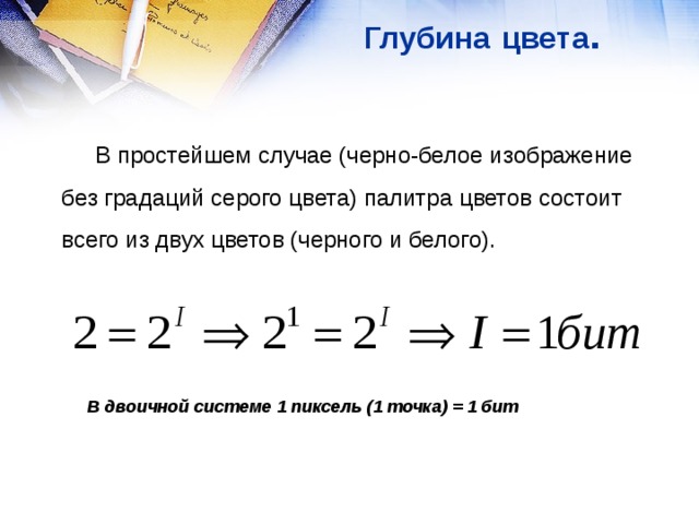 Глубина  цвета .  В простейшем случае (черно-белое изображение без градаций серого цвета) палитра цветов состоит всего из двух цветов (черного и белого). В двоичной системе 1 пиксель (1 точка) = 1 бит 