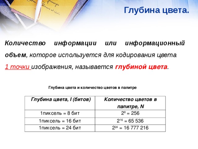 Глубина цвета.  Количество информации или информационный объем , которое используется для кодирования цвета 1 точки изображения, называется глубиной цвета . Глубина цвета и количество цветов в палитре  Глубина цвета, I (битов) 1пиксель = 8 бит Количество цветов в палитре, N 1пиксель = 16 бит 2 8 = 256 2 16 = 65 536 1пиксель = 24 бит 2 24 = 16 777 216 