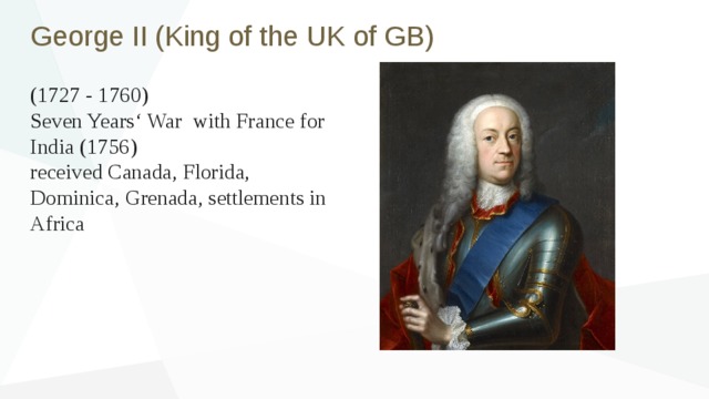 George II (King of the UK of GB) (1727 - 1760) Seven Years‘ War with France for India (1756) received Canada, Florida, Dominica, Grenada, settlements in Africa 
