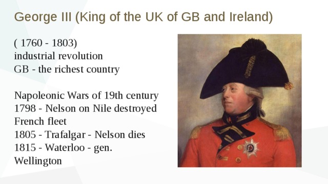 George III (King of the UK of GB and Ireland) ( 1760 - 1803) industrial revolution GB - the richest country Napoleonic Wars of 19th century 1798 - Nelson on Nile destroyed French fleet 1805 - Trafalgar - Nelson dies 1815 - Waterloo - gen. Wellington 