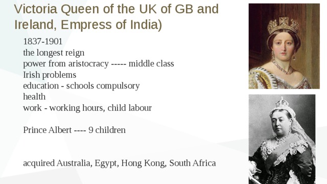 Victoria Queen of the UK of GB and Ireland, Empress of India) 1837-1901 the longest reign power from aristocracy ----- middle class Irish problems education - schools compulsory health work - working hours, child labour Prince Albert ---- 9 children acquired Australia, Egypt, Hong Kong, South Africa 