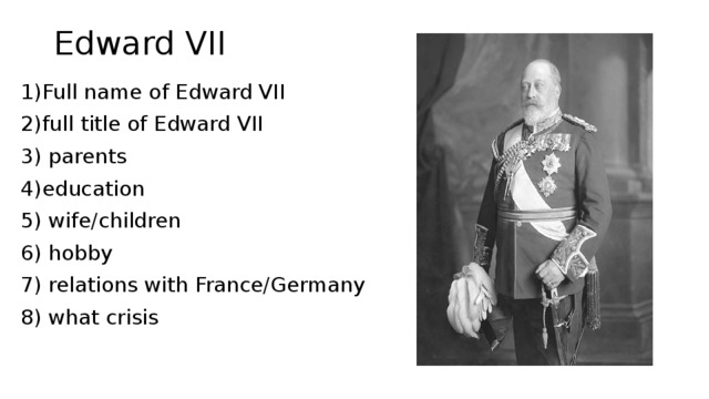 Edward VII 1)Full name of Edward VII 2)full title of Edward VII 3) parents 4)education 5) wife/children 6) hobby 7) relations with France/Germany 8) what crisis 
