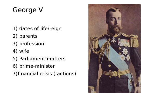 George V 1) dates of life/reign 2) parents 3) profession 4) wife 5) Parliament matters 6) prime-minister 7)financial crisis ( actions) 