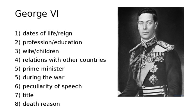 George VI 1) dates of life/reign 2) profession/education 3) wife/children 4) relations with other countries 5) prime-minister 5) during the war 6) peculiarity of speech 7) title 8) death reason 