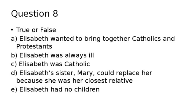 Question 8 True or False a) Elisabeth wanted to bring together Catholics and Protestants b) Elisabeth was always ill c) Elisabeth was Catholic d) Elisabeth‘s sister, Mary, could replace her because she was her closest relative e) Elisabeth had no children 