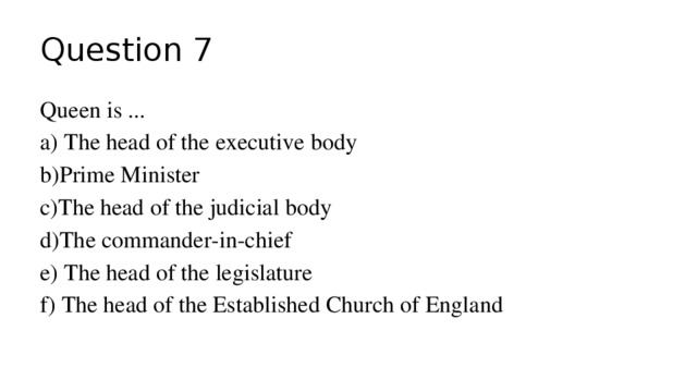 Question 7 Queen is ... a) The head of the executive body b)Prime Minister c)The head of the judicial body d)The commander-in-chief e) The head of the legislature f) The head of the Established Church of England 