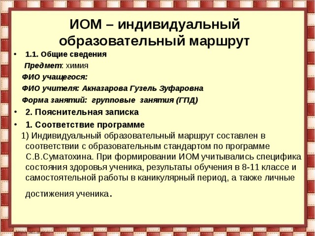 ИОМ – индивидуальный образовательный маршрут 1.1. Общие сведения  Предмет : химия  ФИО учащегося:  ФИО учителя: Акназарова Гузель Зуфаровна  Форма занятий: групповые занятия (ГПД) 2. Пояснительная записка 1. Соответствие программе  1) Индивидуальный образовательный маршрут составлен в соответствии с образовательным стандартом по программе С.В.Суматохина. При формировании ИОМ учитывались специфика состояния здоровья ученика, результаты обучения в 8-11 классе и самостоятельной работы в каникулярный период, а также личные достижения ученика .