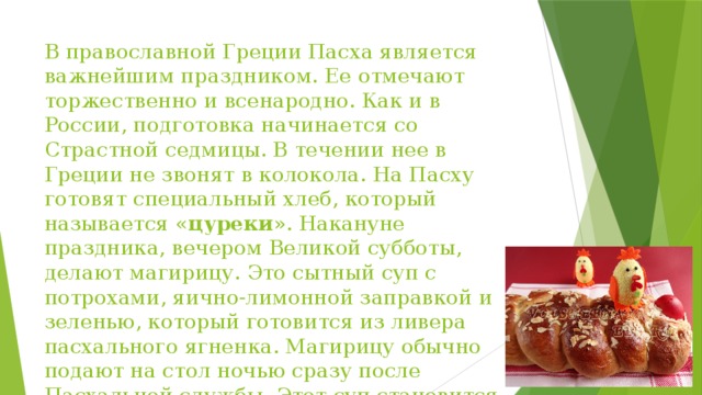 В православной Греции Пасха является важнейшим праздником. Ее отмечают торжественно и всенародно. Как и в России, подготовка начинается со Страстной седмицы. В течении нее в Греции не звонят в колокола. На Пасху готовят специальный хлеб, который называется « цуреки ». Накануне праздника, вечером Великой субботы, делают магирицу. Это сытный суп с потрохами, яично-лимонной заправкой и зеленью, который готовится из ливера пасхального ягненка. Магирицу обычно подают на стол ночью сразу после Пасхальной службы. Этот суп становится первым мясным блюдом разговения после Великого Поста.  