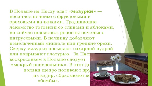 В Польше на Пасху едят « мазурки » — песочное печенье с фруктовыми и ореховыми начинками. Традиционно лакомство готовили со сливами и яблоками, но сейчас появились рецепты печенья с цитрусовыми. В начинку добавляют измельченный миндаль или грецкие орехи. Сверху мазурки посыпают сахарной пудрой или покрывают глазурью.  За Пасхальным воскресеньем в Польше следует «мокрый понедельник». В этот день поляки щедро поливают друг друга из ведер, сбрасывают водяные «бомбы».    