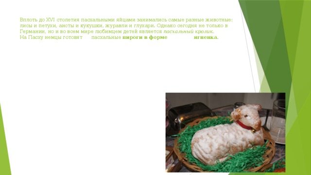 Вплоть до XVI столетия пасхальными яйцами занимались самые разные животные: лисы и петухи, аисты и кукушки, журавли и глухари. Однако сегодня не только в Германии, но и во всем мире любимцем детей является  пасхальный кролик.    На Пасху немцы готовят пасхальные  пироги в форме ягненка .  