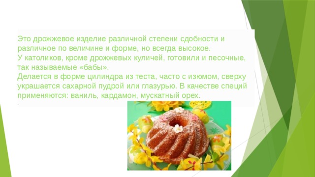 Это дрожжевое изделие различной степени сдобности и различное по величине и форме, но всегда высокое. У католиков, кроме дрожжевых куличей, готовили и песочные, так называемые «бабы». Делается в форме цилиндра из теста, часто с изюмом, сверху украшается сахарной пудрой или глазурью. В качестве специй применяются: ваниль, кардамон, мускатный орех. . 