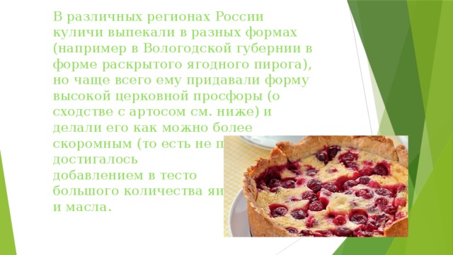 В различных регионах России куличи выпекали в разных формах (например в Вологодской губернии в форме раскрытого ягодного пирога), но чаще всего ему придавали форму высокой церковной просфоры (о сходстве с артосом см. ниже) и делали его как можно более скоромным (то есть не постным). Это достигалось  добавлением в тесто  большого количества яиц  и масла.   
