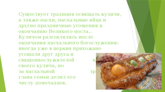 Существует традиция освящать куличи, а также пасхи, пасхальные яйца и другие праздничные угощения к окончанию Великого поста..  Куличом разговлялись после окончания пасхального богослужения: иногда уже в церкви прихожане угощали друг друга и священнослужителей кусочками своего кулича, но чаще дома за пасхальной трапезой глава семьи делил его по числу домочадцев. 